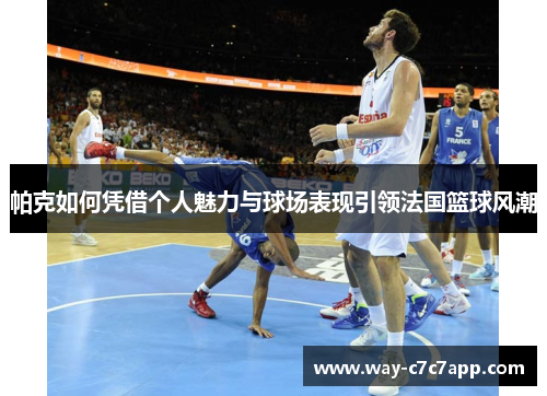 帕克如何凭借个人魅力与球场表现引领法国篮球风潮 帕克如何凭借个人魅力与球场表现引领法国篮球风潮