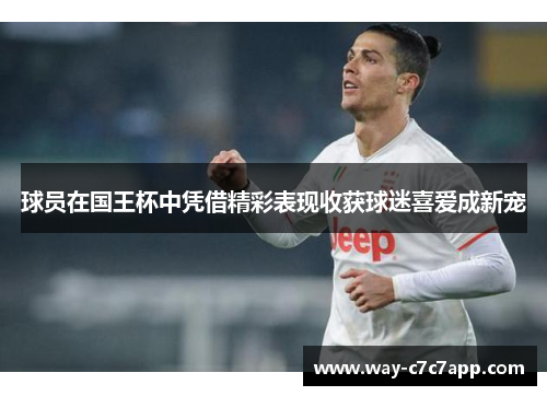 球员在国王杯中凭借精彩表现收获球迷喜爱成新宠